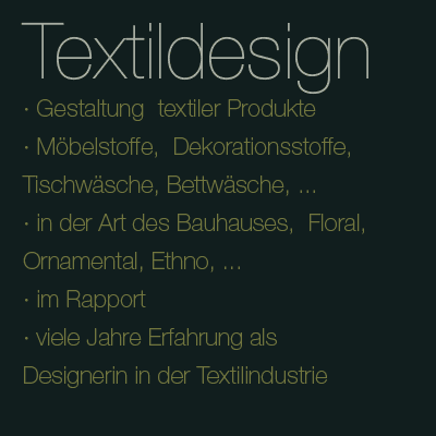 Textildesign - Gestaltung textiler Produkte - Möbelstoffe, Dekorationsstoffe, Tischwäsche, Bettwäsche, ... - in der Art des Bauhauses, Floral, Ornamental, Ethno, ... - im Rapport - viele Jahre Erfahrung als Designerin in der Textilindustrie 